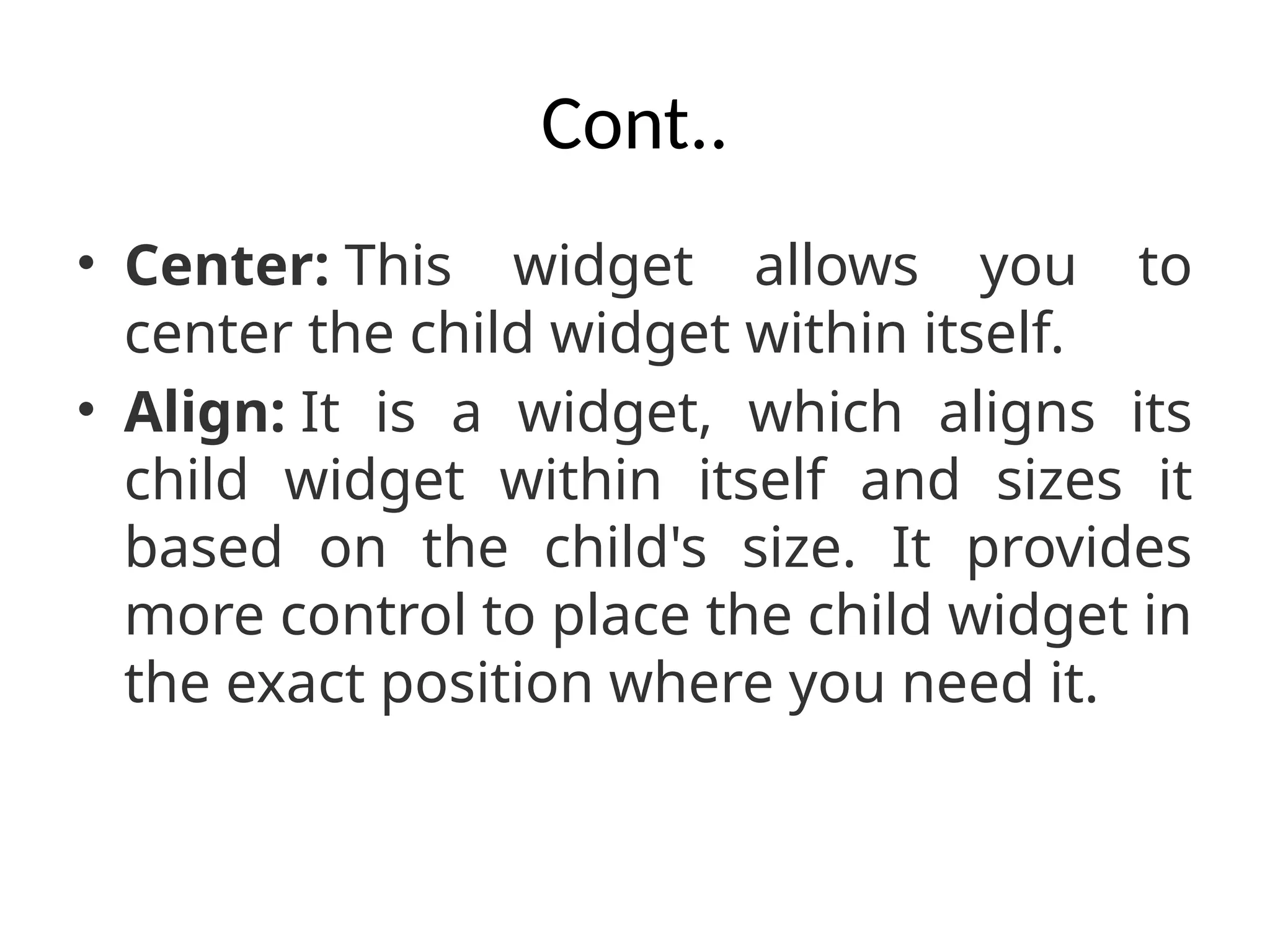 Cont..
• Center: This widget allows you to
center the child widget within itself.
• Align: It is a widget, which aligns its
child widget within itself and sizes it
based on the child's size. It provides
more control to place the child widget in
the exact position where you need it.
 