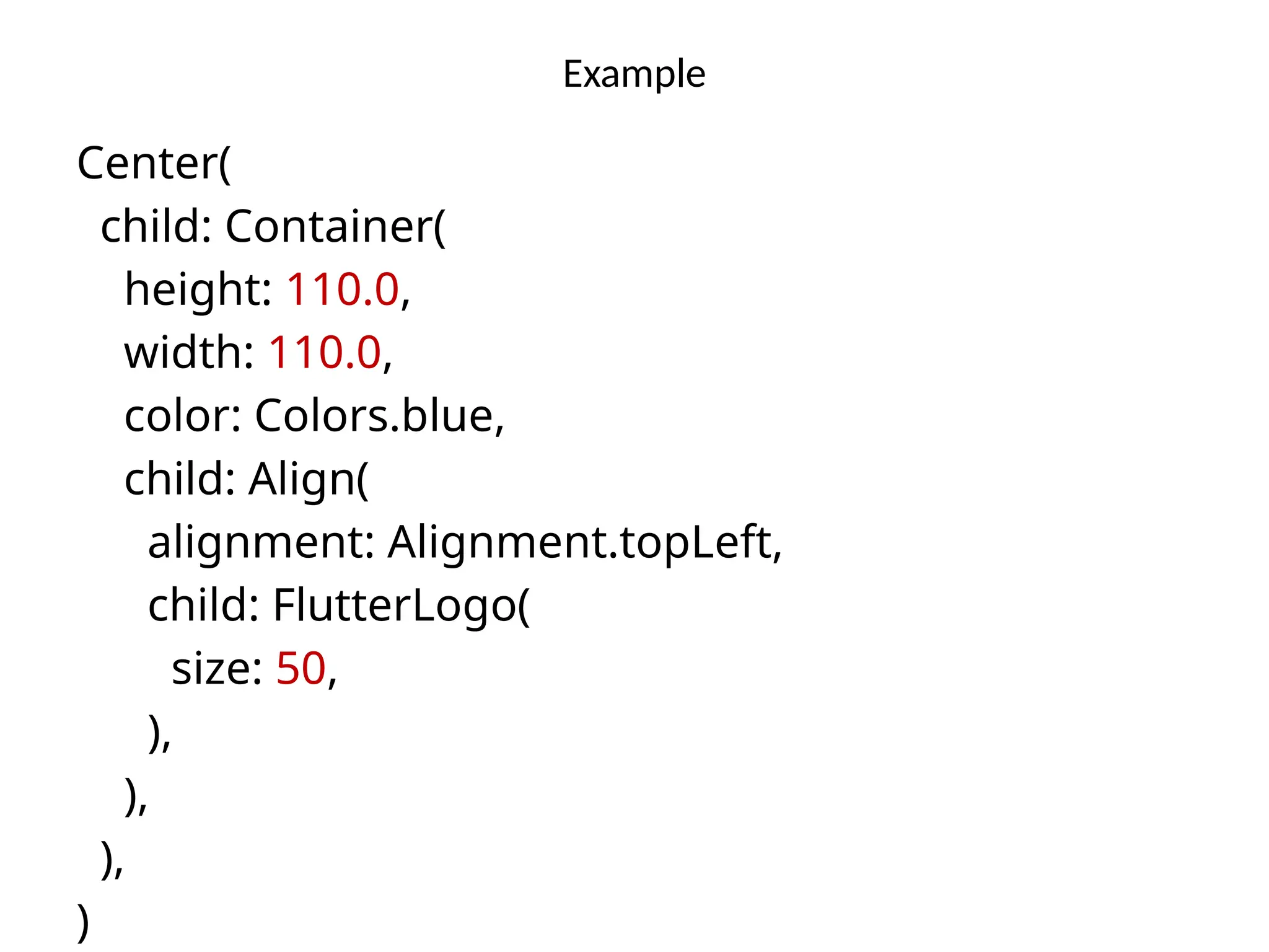 Example
Center(
child: Container(
height: 110.0,
width: 110.0,
color: Colors.blue,
child: Align(
alignment: Alignment.topLeft,
child: FlutterLogo(
size: 50,
),
),
),
)
 