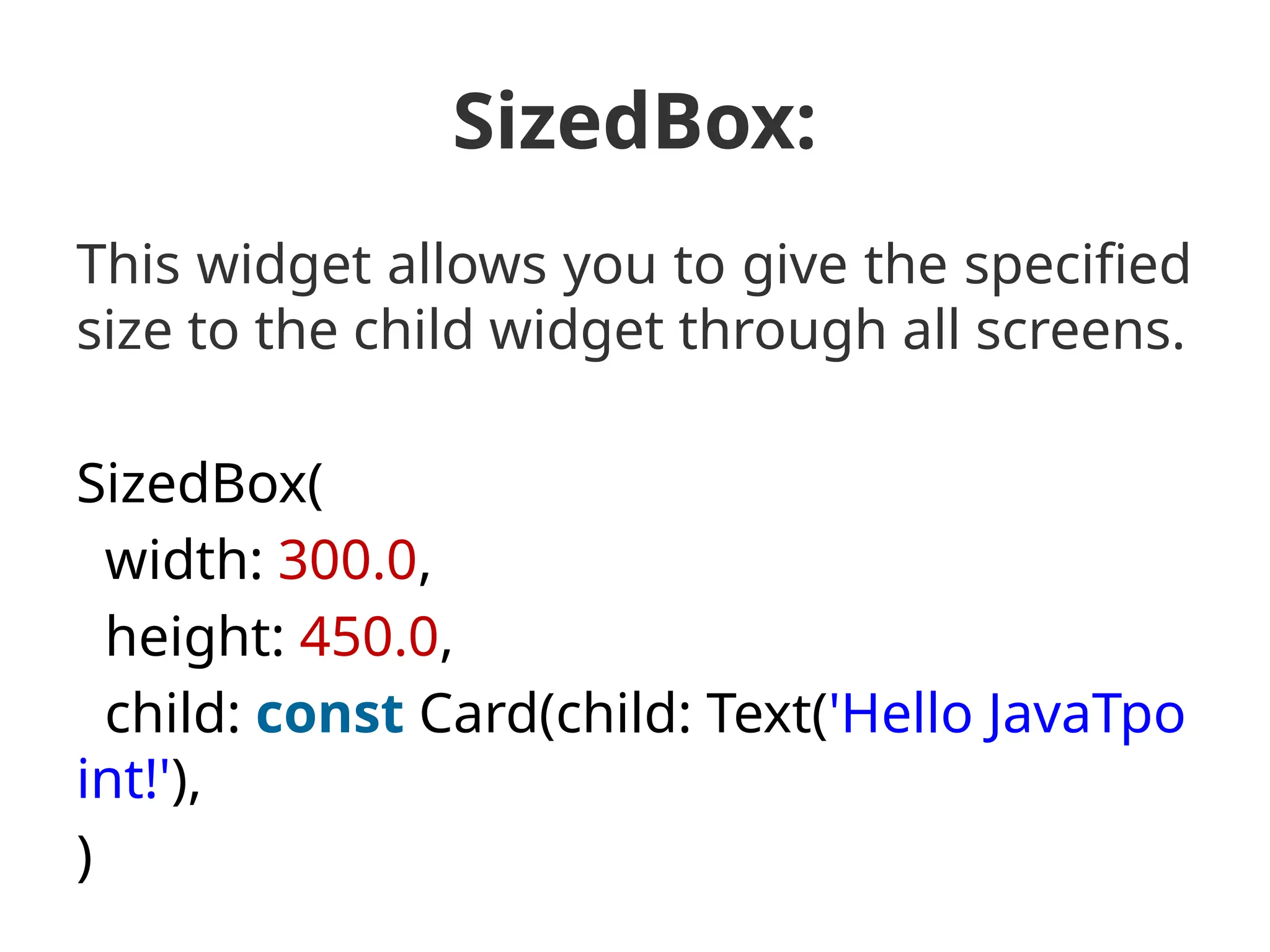 SizedBox:
This widget allows you to give the specified
size to the child widget through all screens.
SizedBox(
width: 300.0,
height: 450.0,
child: const Card(child: Text('Hello JavaTpo
int!'),
)
 