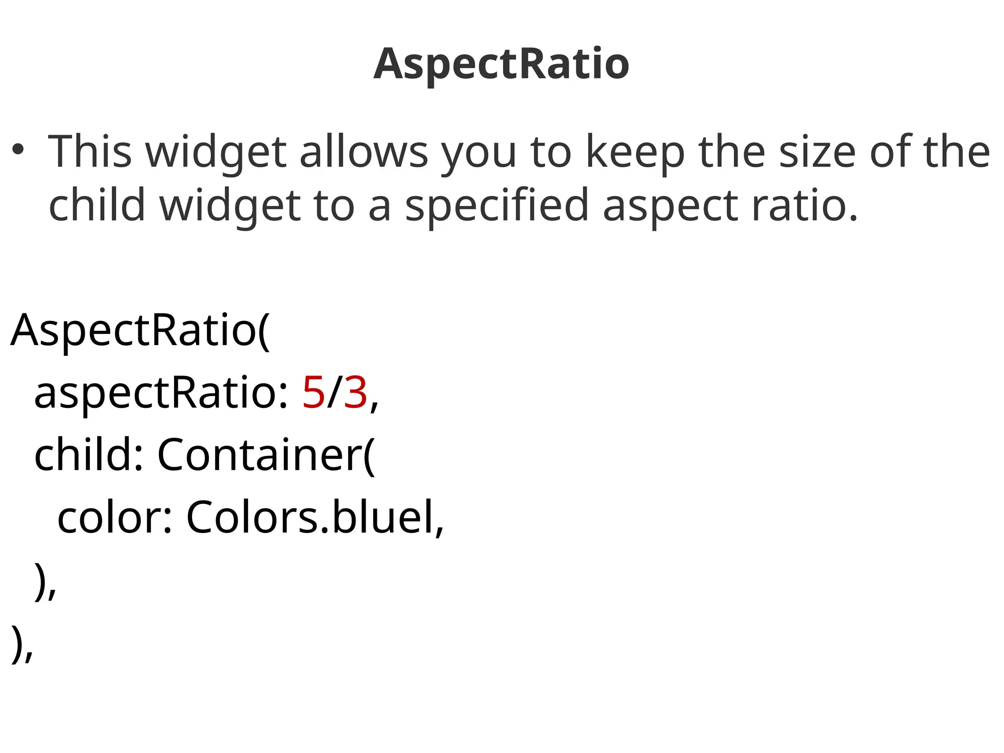 AspectRatio
• This widget allows you to keep the size of the
child widget to a specified aspect ratio.
AspectRatio(
aspectRatio: 5/3,
child: Container(
color: Colors.bluel,
),
),
 