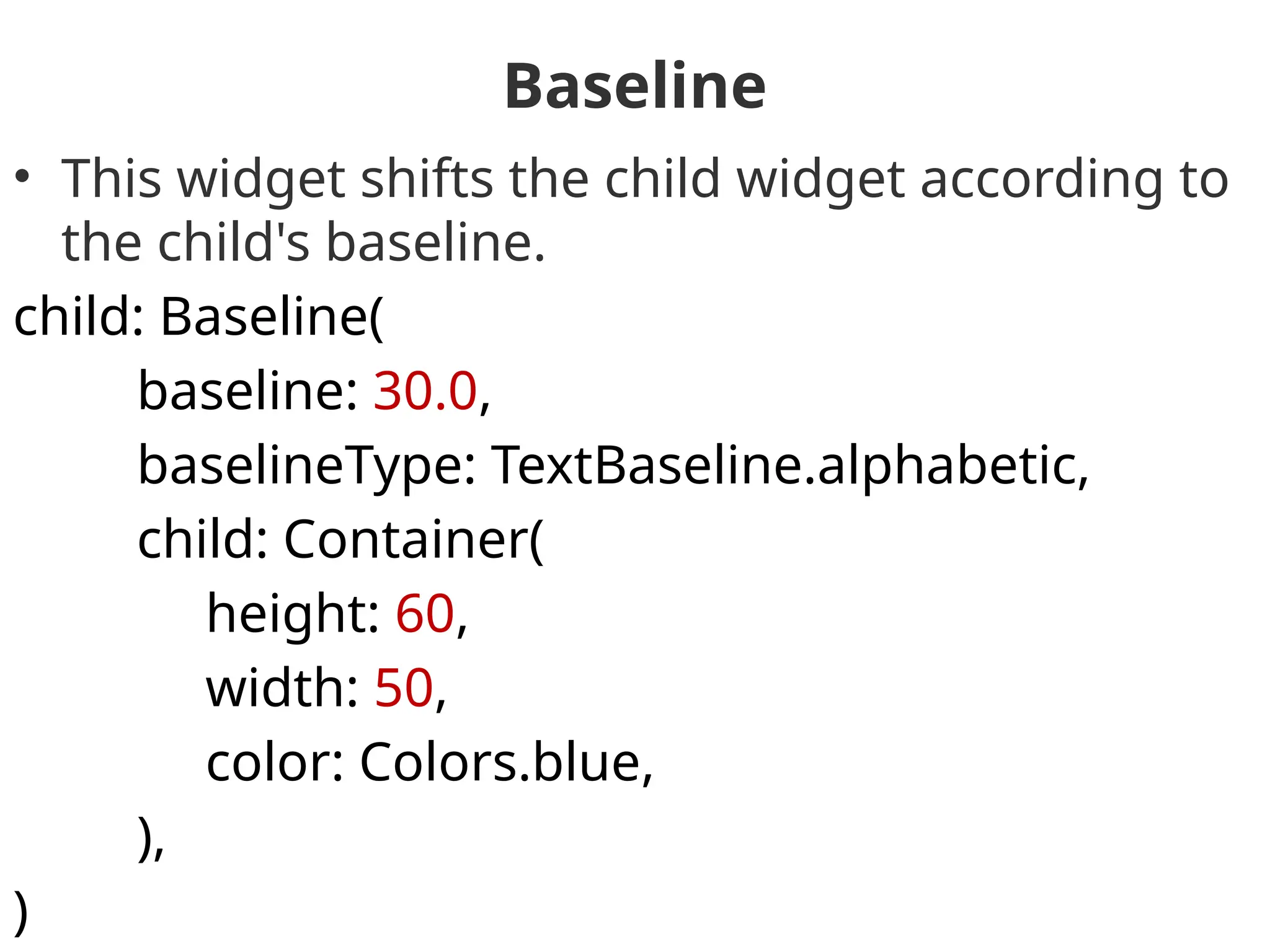 Baseline
• This widget shifts the child widget according to
the child's baseline.
child: Baseline(
baseline: 30.0,
baselineType: TextBaseline.alphabetic,
child: Container(
height: 60,
width: 50,
color: Colors.blue,
),
)
 