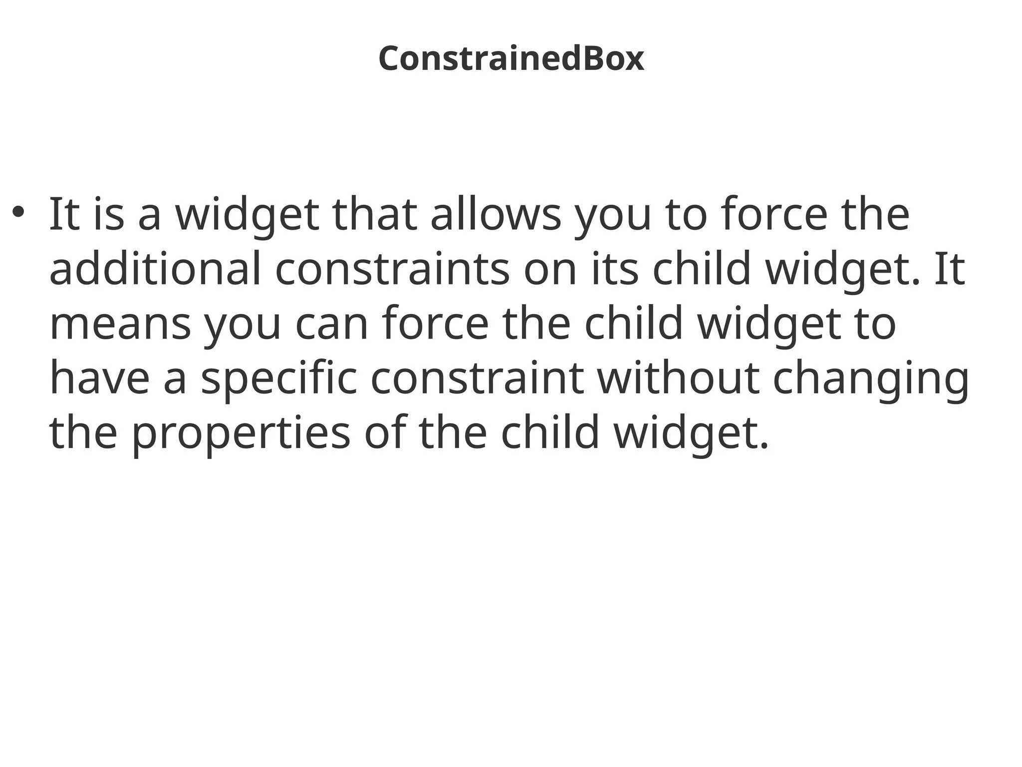ConstrainedBox
• It is a widget that allows you to force the
additional constraints on its child widget. It
means you can force the child widget to
have a specific constraint without changing
the properties of the child widget.
 