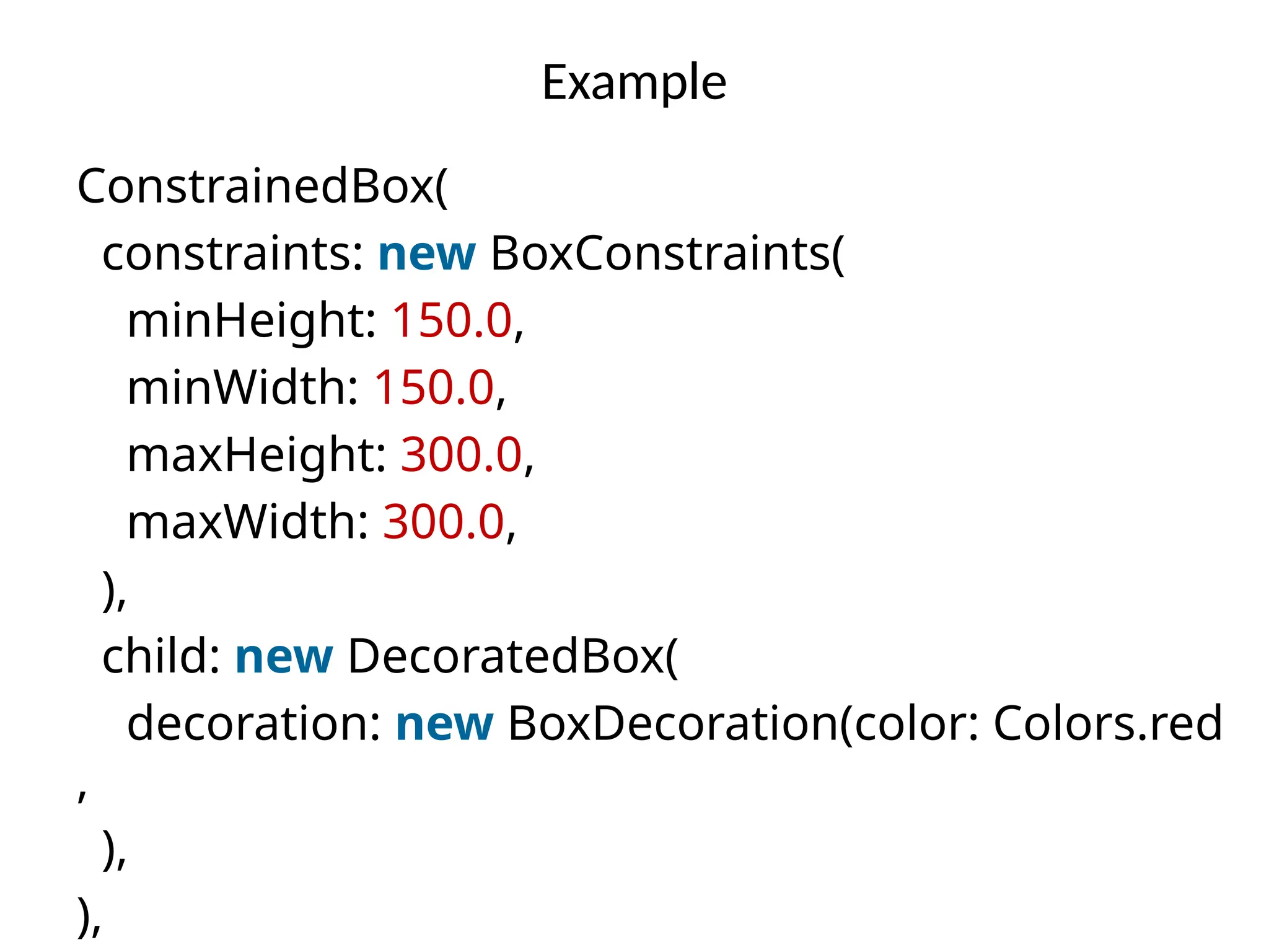 Example
ConstrainedBox(
constraints: new BoxConstraints(
minHeight: 150.0,
minWidth: 150.0,
maxHeight: 300.0,
maxWidth: 300.0,
),
child: new DecoratedBox(
decoration: new BoxDecoration(color: Colors.red
,
),
),
 
