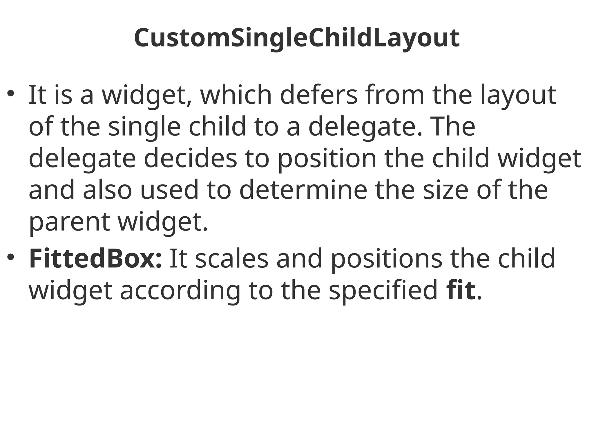 CustomSingleChildLayout
• It is a widget, which defers from the layout
of the single child to a delegate. The
delegate decides to position the child widget
and also used to determine the size of the
parent widget.
• FittedBox: It scales and positions the child
widget according to the specified fit.
 