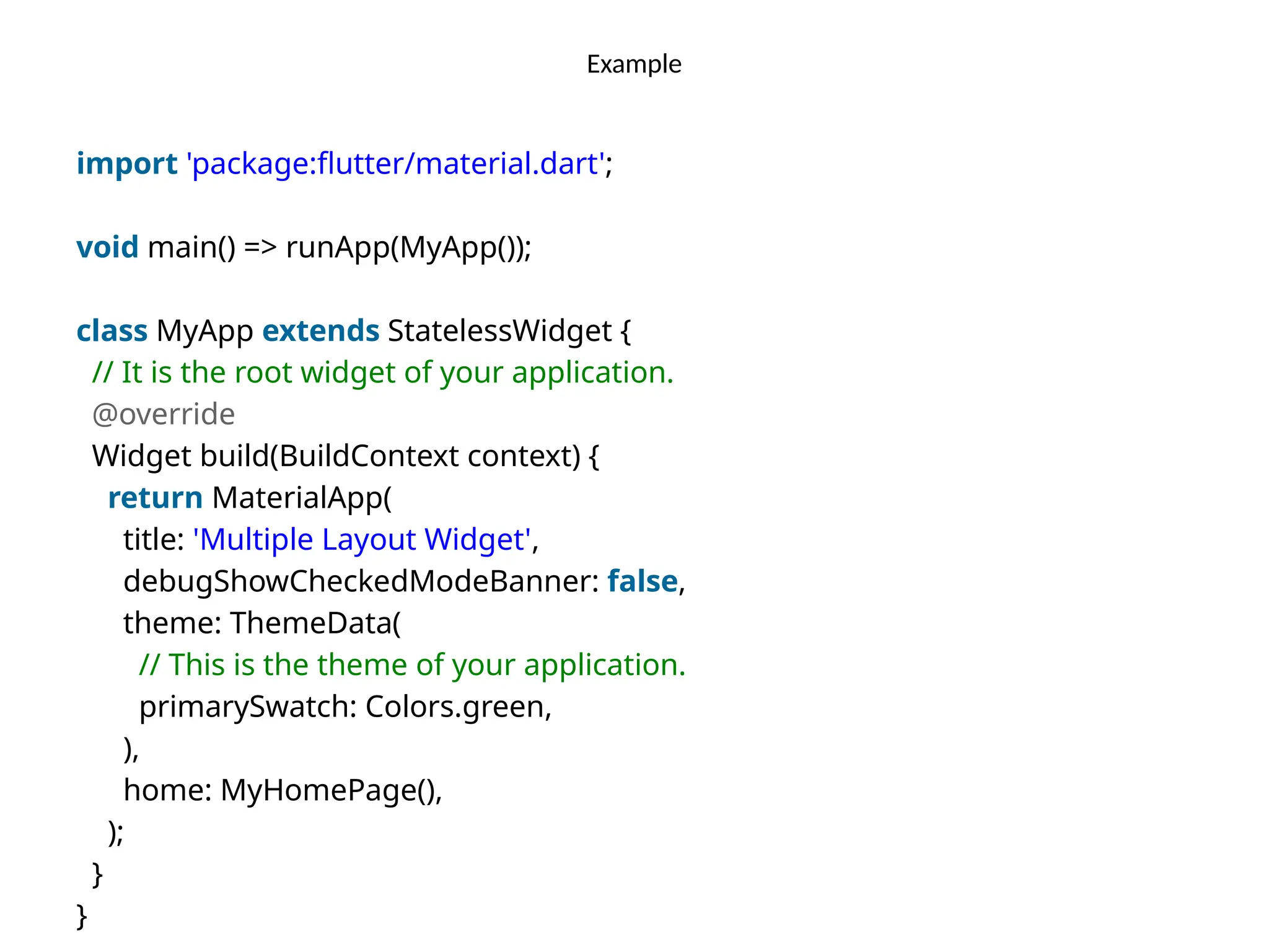 Example
import 'package:flutter/material.dart';
void main() => runApp(MyApp());
class MyApp extends StatelessWidget {
// It is the root widget of your application.
@override
Widget build(BuildContext context) {
return MaterialApp(
title: 'Multiple Layout Widget',
debugShowCheckedModeBanner: false,
theme: ThemeData(
// This is the theme of your application.
primarySwatch: Colors.green,
),
home: MyHomePage(),
);
}
}
 