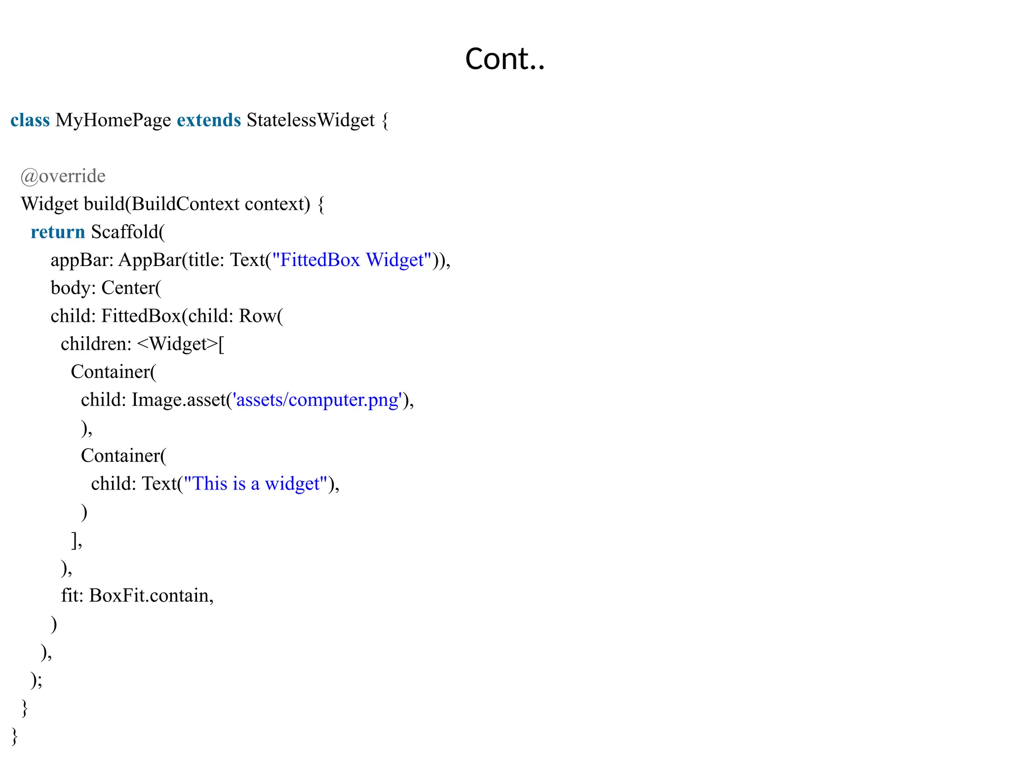 Cont..
class MyHomePage extends StatelessWidget {
@override
Widget build(BuildContext context) {
return Scaffold(
appBar: AppBar(title: Text("FittedBox Widget")),
body: Center(
child: FittedBox(child: Row(
children: <Widget>[
Container(
child: Image.asset('assets/computer.png'),
),
Container(
child: Text("This is a widget"),
)
],
),
fit: BoxFit.contain,
)
),
);
}
}
 