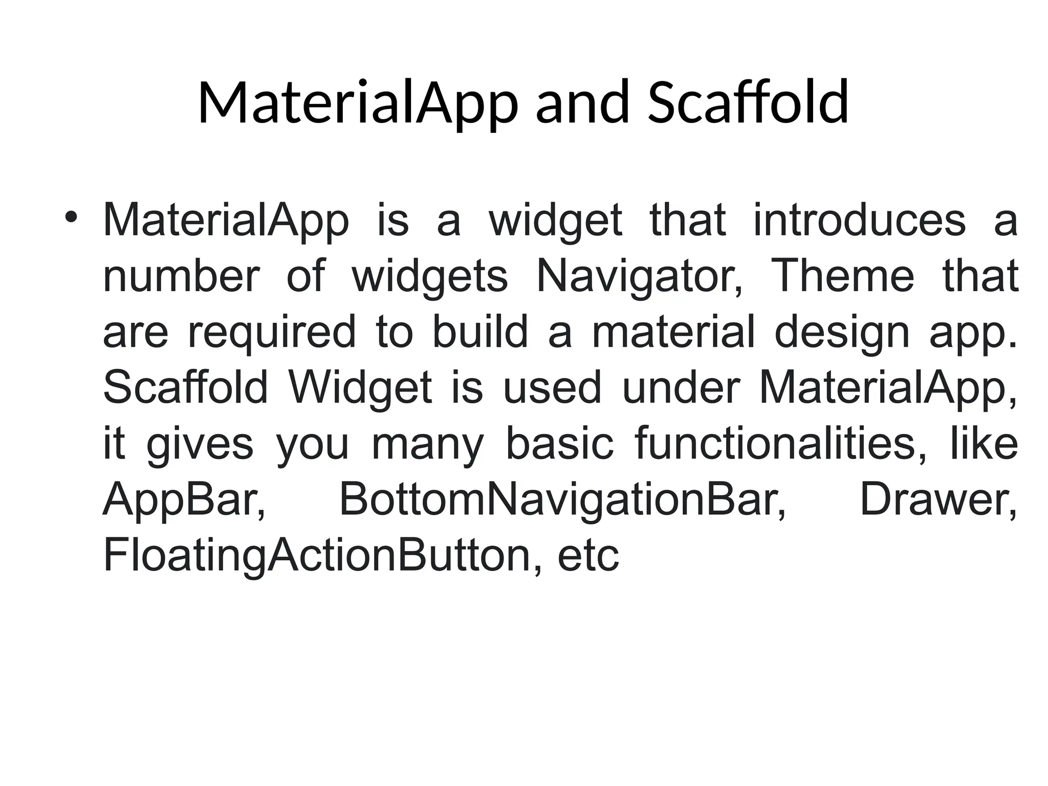 MaterialApp and Scaffold
• MaterialApp is a widget that introduces a
number of widgets Navigator, Theme that
are required to build a material design app.
Scaffold Widget is used under MaterialApp,
it gives you many basic functionalities, like
AppBar, BottomNavigationBar, Drawer,
FloatingActionButton, etc
 