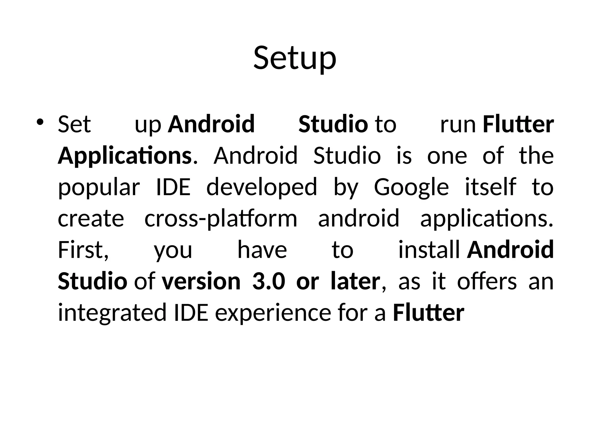 Setup
• Set up Android Studio to run Flutter
Applications. Android Studio is one of the
popular IDE developed by Google itself to
create cross-platform android applications.
First, you have to install Android
Studio of version 3.0 or later, as it offers an
integrated IDE experience for a Flutter
 