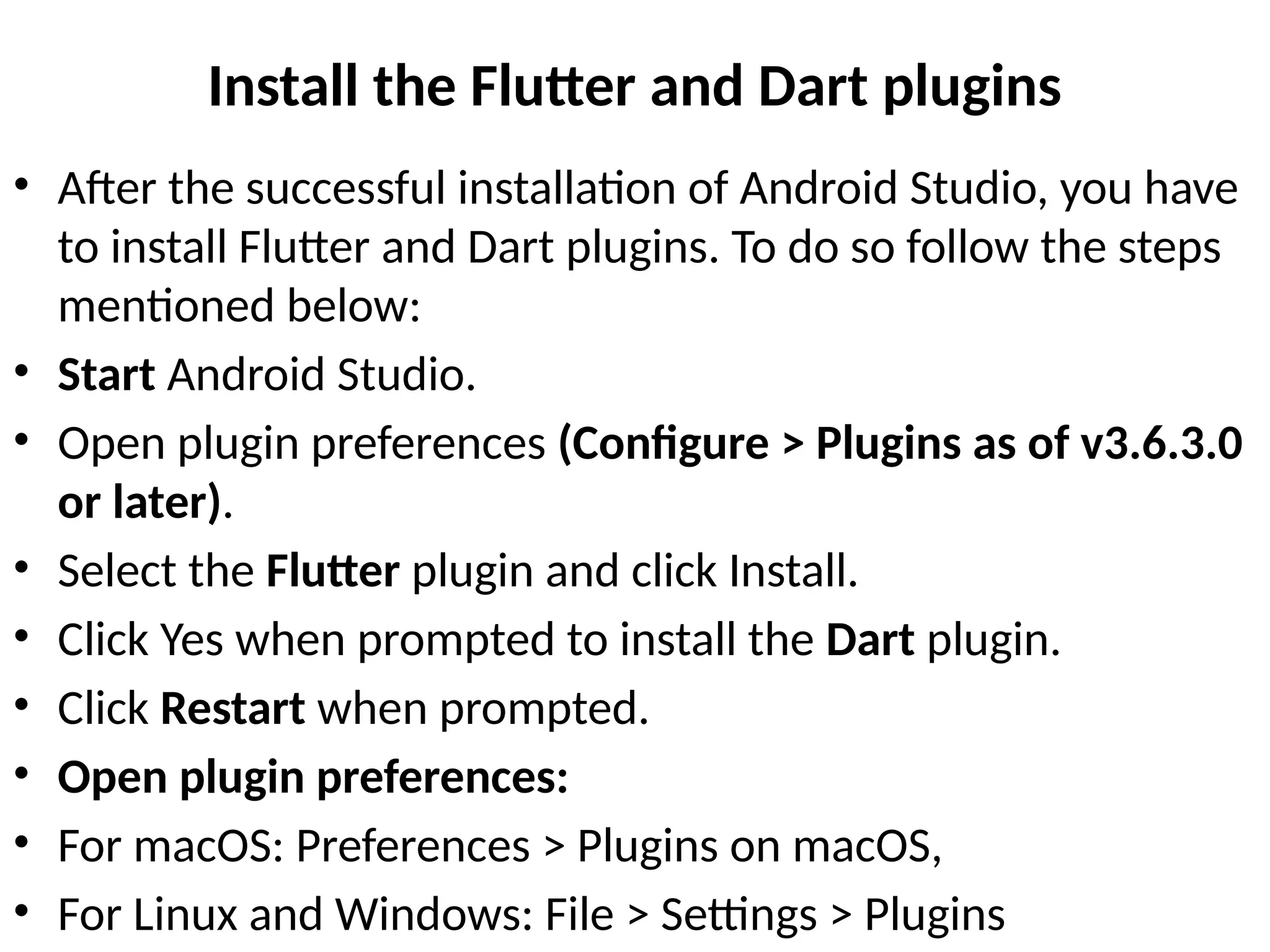 Install the Flutter and Dart plugins
• After the successful installation of Android Studio, you have
to install Flutter and Dart plugins. To do so follow the steps
mentioned below:
• Start Android Studio.
• Open plugin preferences (Configure > Plugins as of v3.6.3.0
or later).
• Select the Flutter plugin and click Install.
• Click Yes when prompted to install the Dart plugin.
• Click Restart when prompted.
• Open plugin preferences:
• For macOS: Preferences > Plugins on macOS,
• For Linux and Windows: File > Settings > Plugins
 