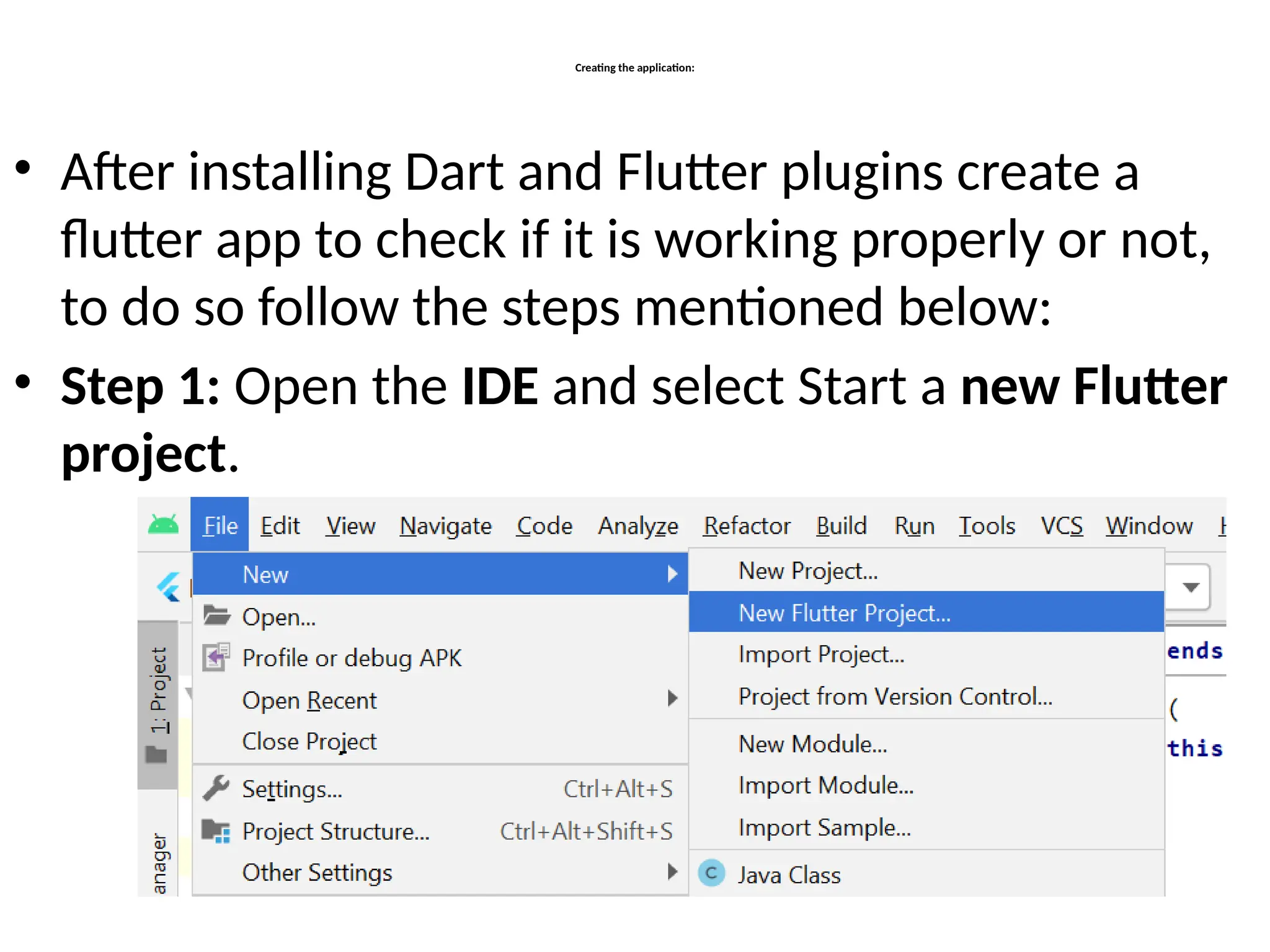 Creating the application:
• After installing Dart and Flutter plugins create a
flutter app to check if it is working properly or not,
to do so follow the steps mentioned below:
• Step 1: Open the IDE and select Start a new Flutter
project.
 