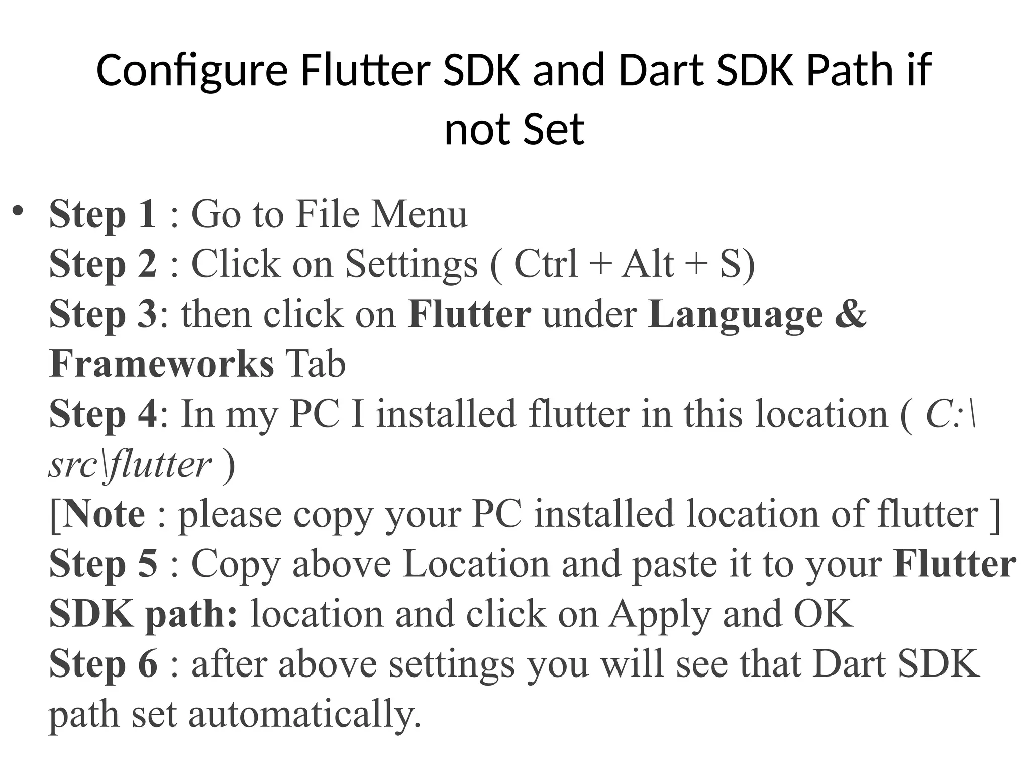 Configure Flutter SDK and Dart SDK Path if
not Set
• Step 1 : Go to File Menu
Step 2 : Click on Settings ( Ctrl + Alt + S)
Step 3: then click on Flutter under Language &
Frameworks Tab
Step 4: In my PC I installed flutter in this location ( C:
srcflutter )
[Note : please copy your PC installed location of flutter ]
Step 5 : Copy above Location and paste it to your Flutter
SDK path: location and click on Apply and OK
Step 6 : after above settings you will see that Dart SDK
path set automatically.
 