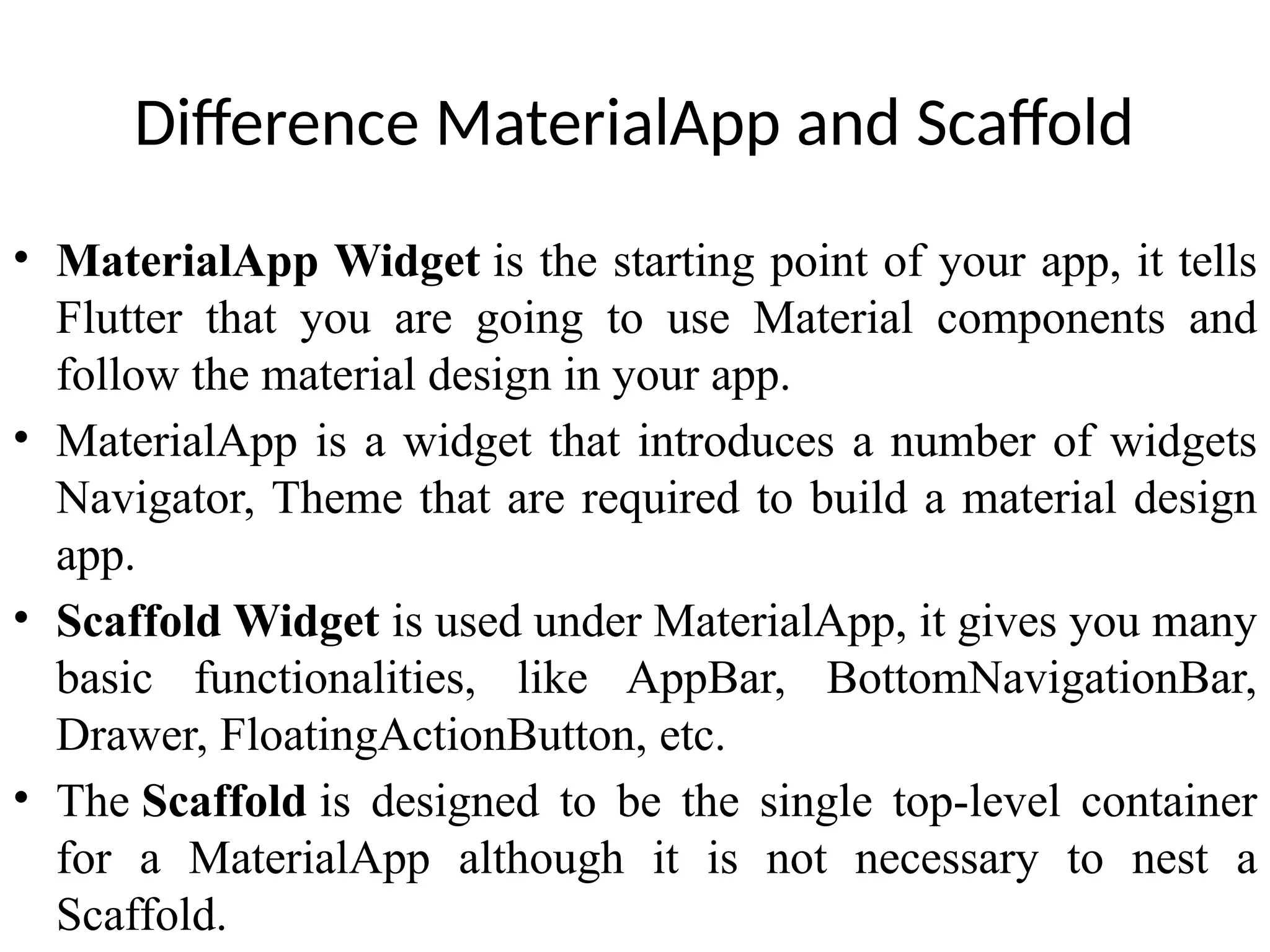 Difference MaterialApp and Scaffold
• MaterialApp Widget is the starting point of your app, it tells
Flutter that you are going to use Material components and
follow the material design in your app.
• MaterialApp is a widget that introduces a number of widgets
Navigator, Theme that are required to build a material design
app.
• Scaffold Widget is used under MaterialApp, it gives you many
basic functionalities, like AppBar, BottomNavigationBar,
Drawer, FloatingActionButton, etc.
• The Scaffold is designed to be the single top-level container
for a MaterialApp although it is not necessary to nest a
Scaffold.
 