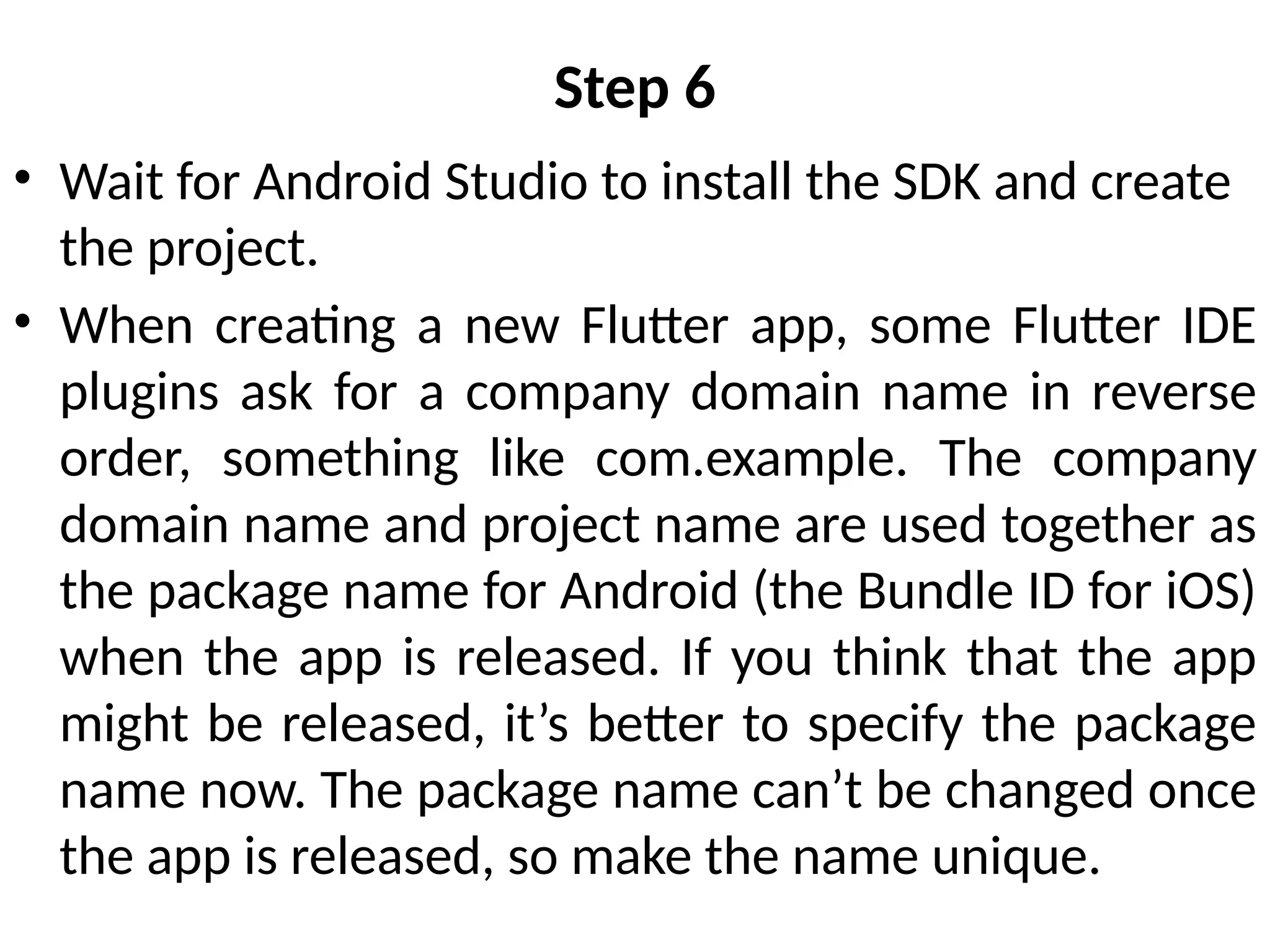 Step 6
• Wait for Android Studio to install the SDK and create
the project.
• When creating a new Flutter app, some Flutter IDE
plugins ask for a company domain name in reverse
order, something like com.example. The company
domain name and project name are used together as
the package name for Android (the Bundle ID for iOS)
when the app is released. If you think that the app
might be released, it’s better to specify the package
name now. The package name can’t be changed once
the app is released, so make the name unique.
 