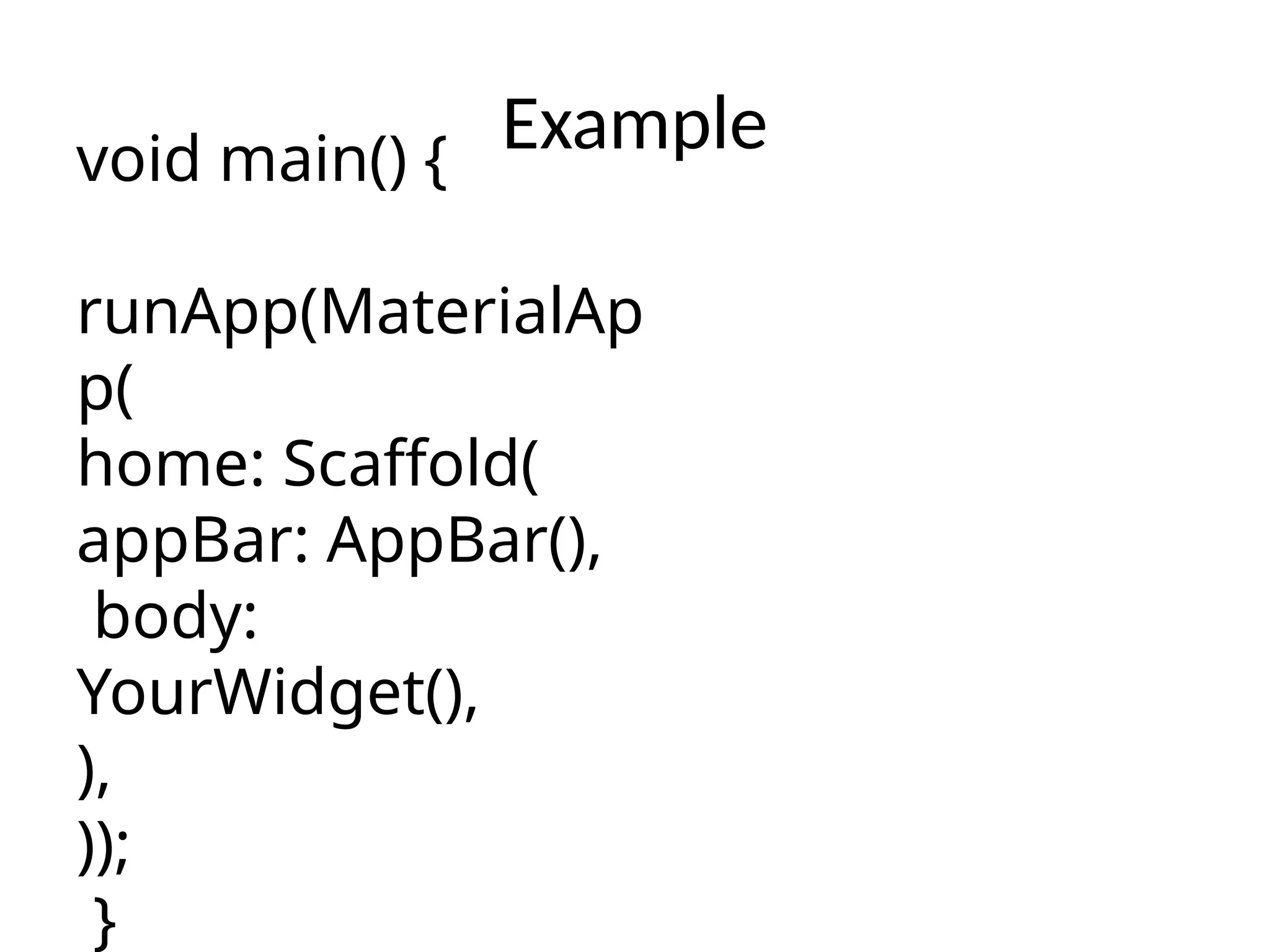 Example
void main() {
runApp(MaterialAp
p(
home: Scaffold(
appBar: AppBar(),
body:
YourWidget(),
),
));
}
 