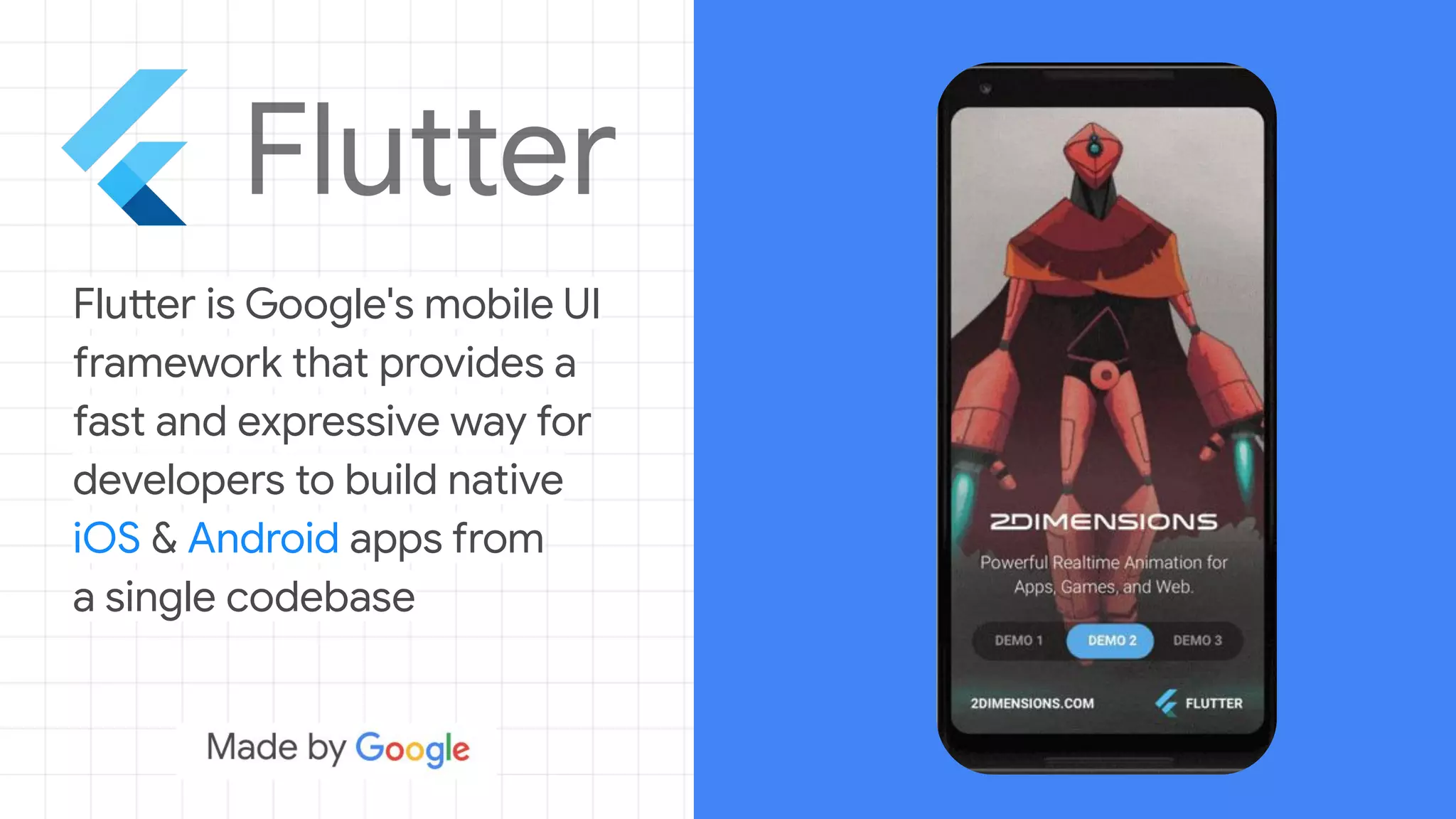 Flutter is Google's mobile UI
framework that provides a
fast and expressive way for
developers to build native
iOS & Android apps from
a single codebase
 