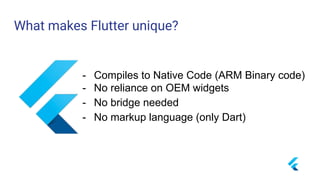 What makes Flutter unique?
- Compiles to Native Code (ARM Binary code)
- No reliance on OEM widgets
- No bridge needed
- No markup language (only Dart)
 