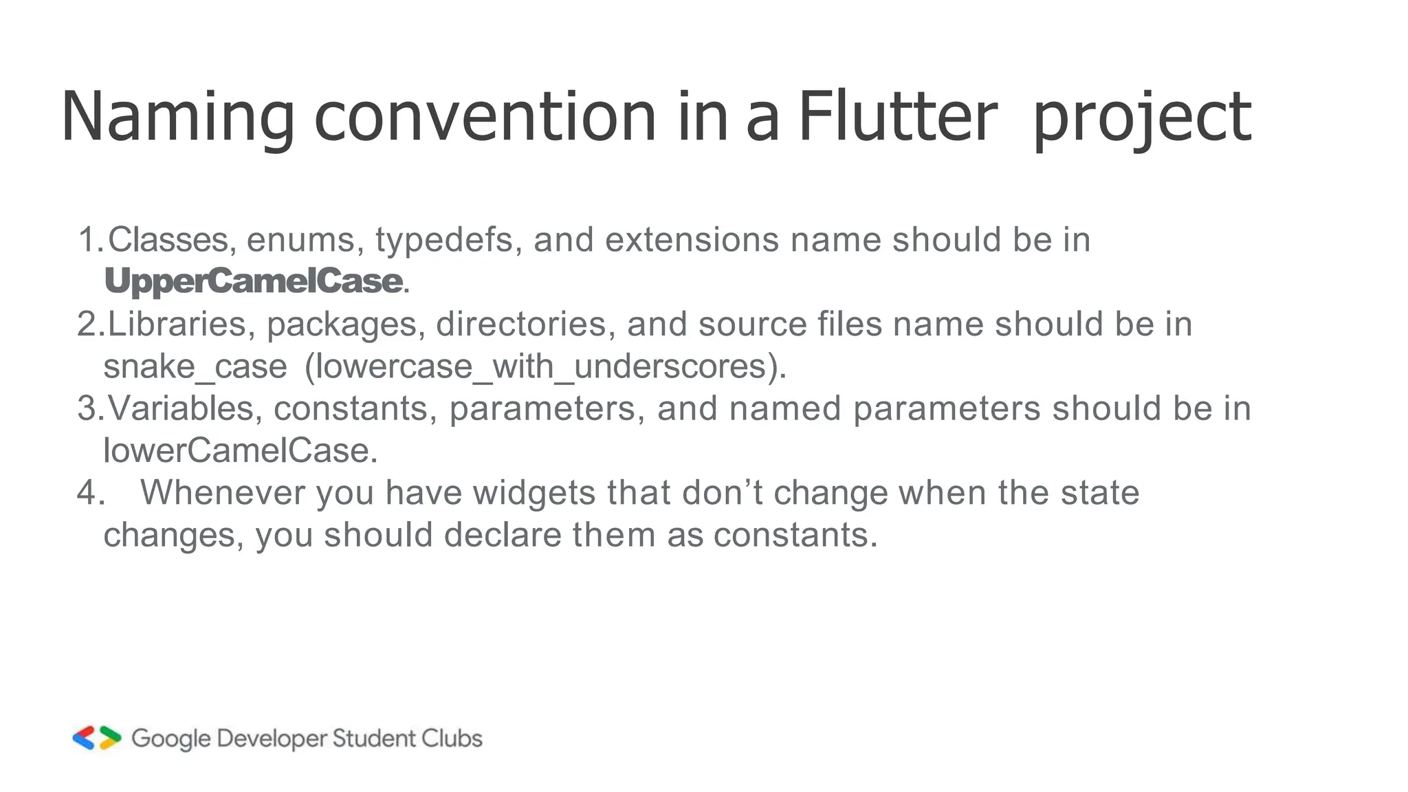 1.Classes, enums, typedefs, and extensions name should be in
UpperCamelCase.
2.Libraries, packages, directories, and source files name should be in
snake_case (lowercase_with_underscores).
3.Variables, constants, parameters, and named parameters should be in
lowerCamelCase.
4. Whenever you have widgets that don’t change when the state
changes, you should declare them as constants.
Naming convention in a Flutter project
 