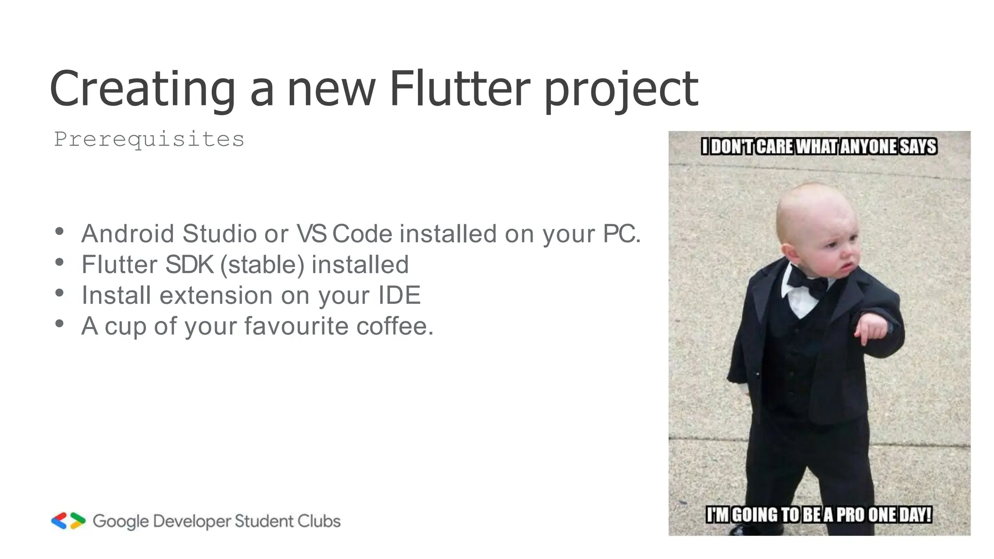 • Android Studio or VS Code installed on your PC.
• Flutter SDK (stable) installed
• Install extension on your IDE
• A cup of your favourite coffee.
Creating a new Flutter project
Prerequisites
 