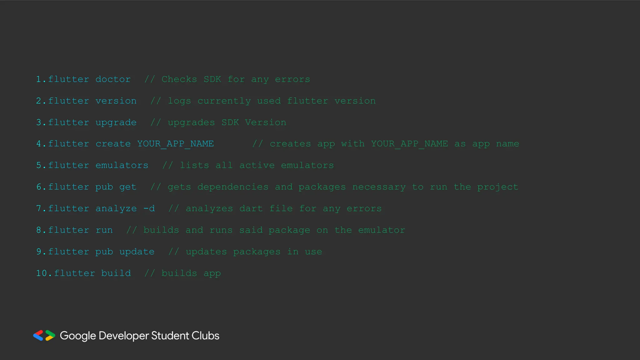 1.flutter doctor
2.flutter version
3.flutter upgrade
// Checks SDK for any errors
// logs currently used flutter version
// upgrades SDK Version
4.flutter create YOUR_APP_NAME // creates app with YOUR_APP_NAME as app name
5.flutter emulators // lists all active emulators
6.flutter pub get // gets dependencies and packages necessary to run the project
7.flutter analyze -d // analyzes dart file for any errors
8.flutter run // builds and runs said package on the emulator
9.flutter pub update // updates packages in use
10.flutter build // builds app
 
