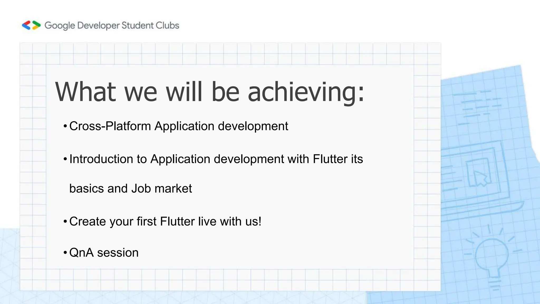 What we will be achieving:
•Cross-Platform Application development
•Introduction to Application development with Flutter its
basics and Job market
•Create your first Flutter live with us!
•QnA session
 