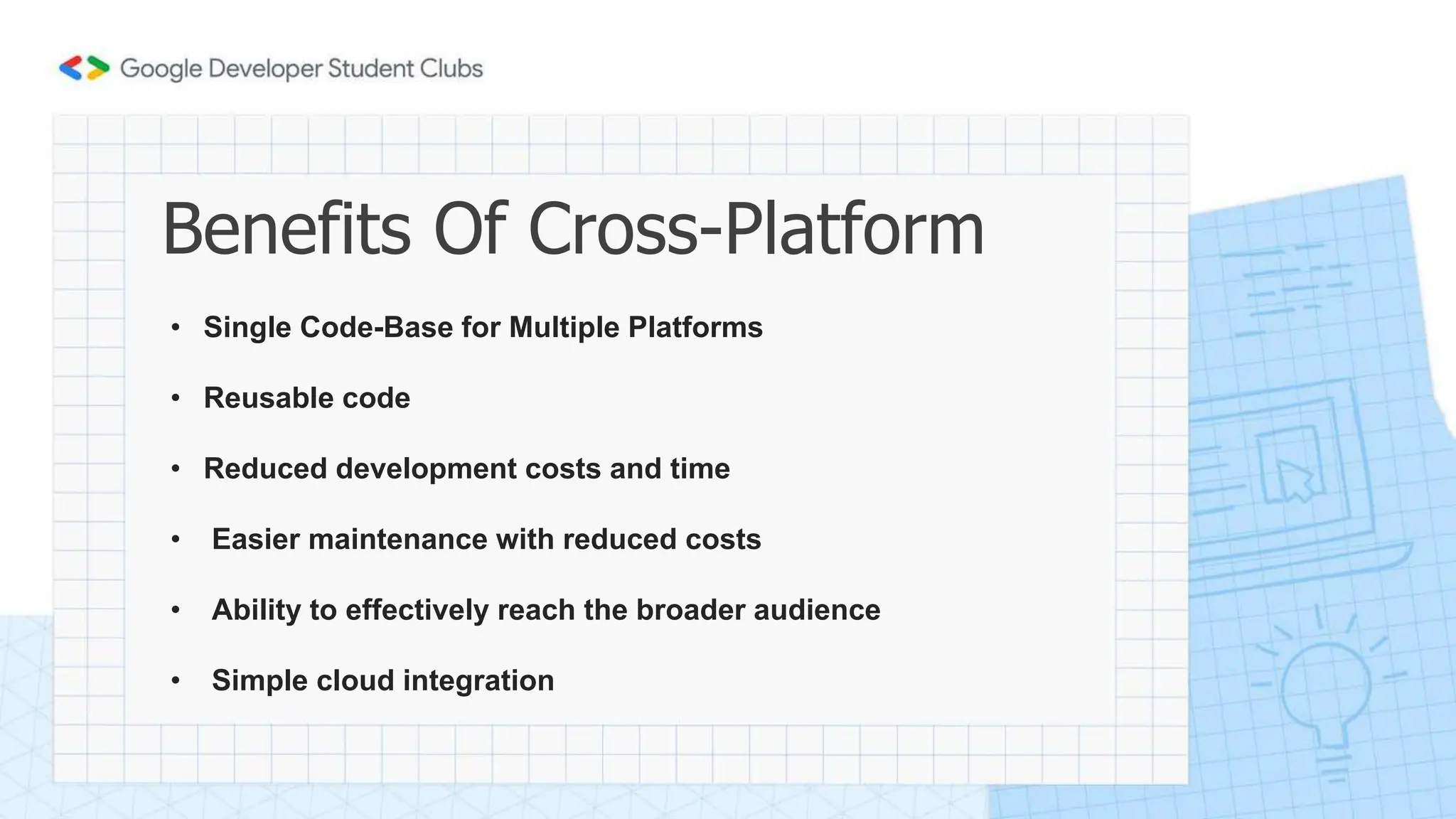 Benefits Of Cross-Platform
• Single Code-Base for Multiple Platforms
• Reusable code
• Reduced development costs and time
• Easier maintenance with reduced costs
• Ability to effectively reach the broader audience
• Simple cloud integration
 