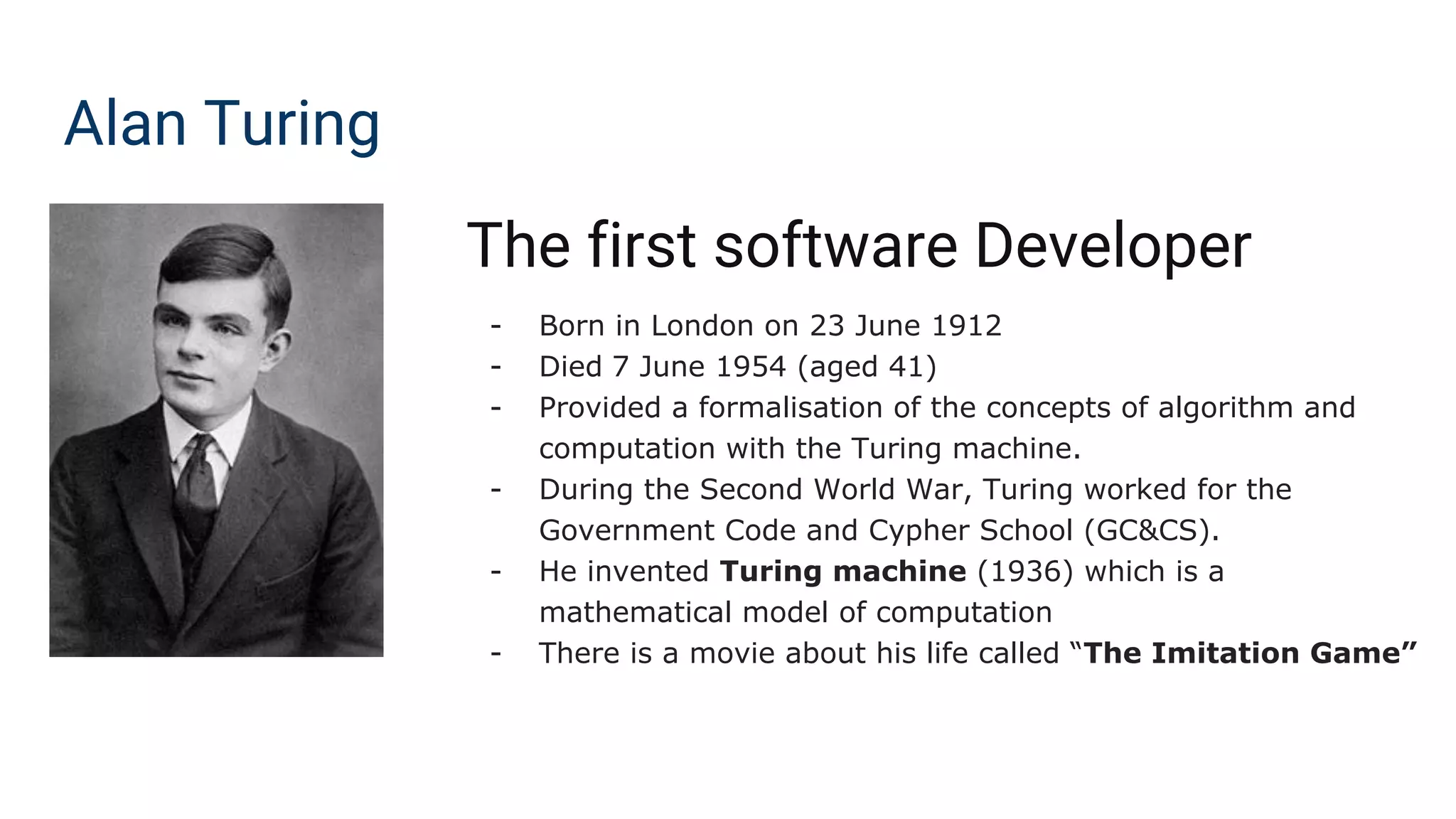 Alan Turing
The first software Developer
- Born in London on 23 June 1912
- Died 7 June 1954 (aged 41)
- Provided a formalisation of the concepts of algorithm and
computation with the Turing machine.
- During the Second World War, Turing worked for the
Government Code and Cypher School (GC&CS).
- He invented Turing machine (1936) which is a
mathematical model of computation
- There is a movie about his life called “The Imitation Game”
 