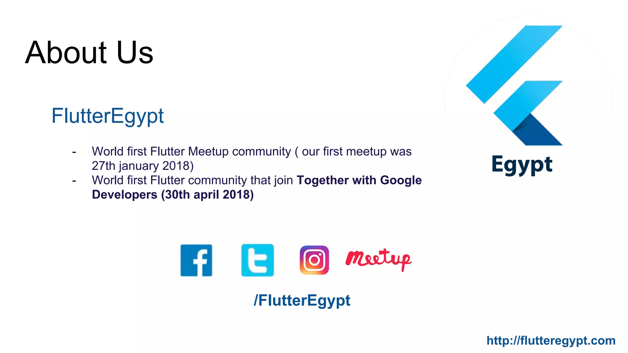 About Us
FlutterEgypt
- World first Flutter Meetup community ( our first meetup was
27th january 2018)
- World first Flutter community that join Together with Google
Developers (30th april 2018)
/FlutterEgypt
http://flutteregypt.com
 