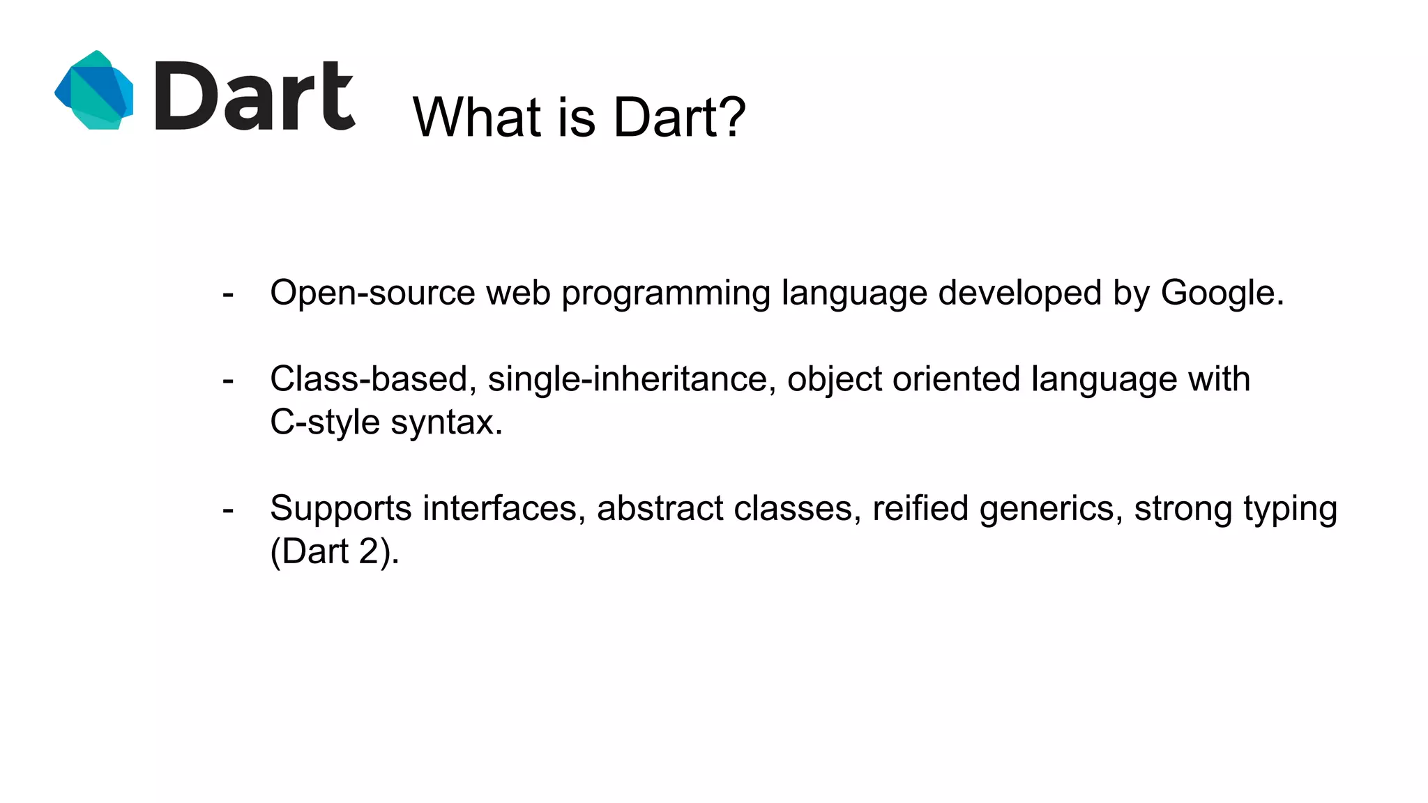 What is Dart?
- Open-source web programming language developed by Google.
- Class-based, single-inheritance, object oriented language with
C-style syntax.
- Supports interfaces, abstract classes, reified generics, strong typing
(Dart 2).
 