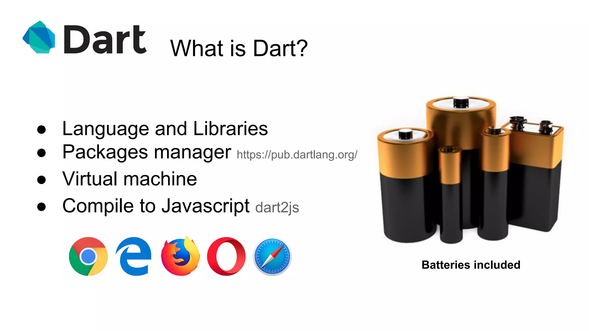 What is Dart?
● Language and Libraries
● Packages manager https://pub.dartlang.org/
● Virtual machine
● Compile to Javascript dart2js
Batteries included
 