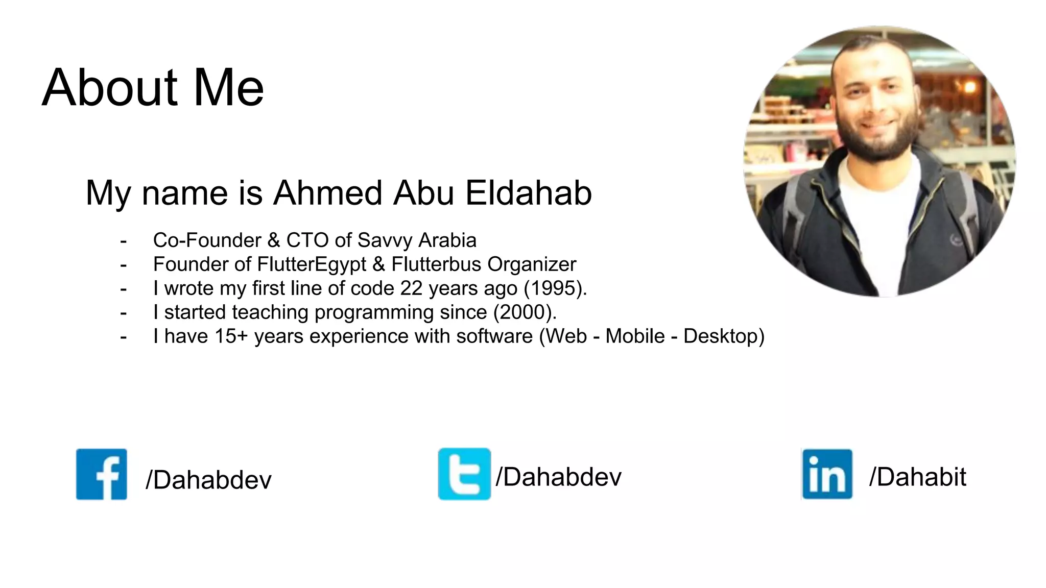 About Me
My name is Ahmed Abu Eldahab
/Dahabdev /Dahabdev /Dahabit
- Co-Founder & CTO of Savvy Arabia
- Founder of FlutterEgypt & Flutterbus Organizer
- I wrote my first line of code 22 years ago (1995).
- I started teaching programming since (2000).
- I have 15+ years experience with software (Web - Mobile - Desktop)
 