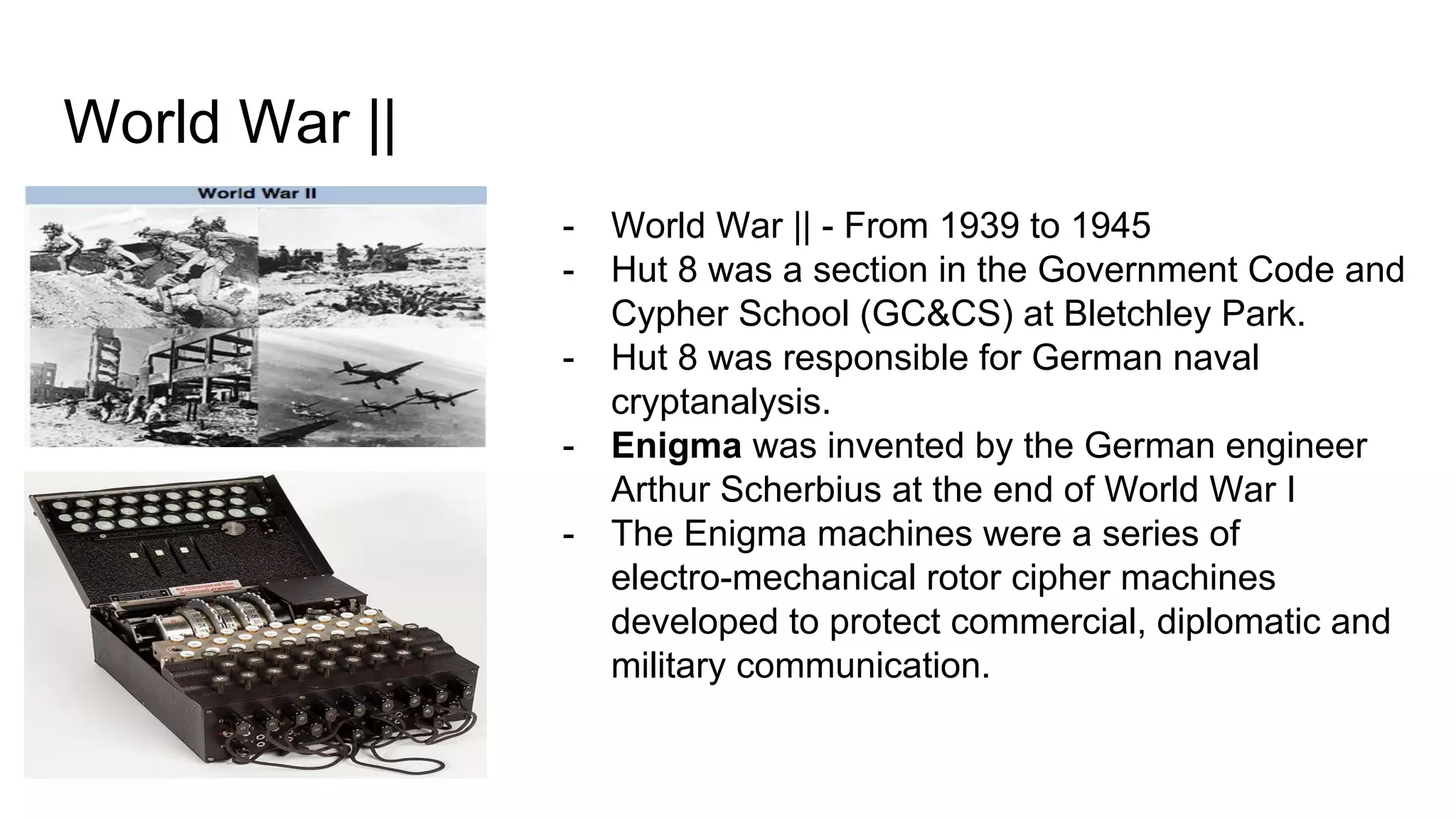 World War ||
- World War || - From 1939 to 1945
- Hut 8 was a section in the Government Code and
Cypher School (GC&CS) at Bletchley Park.
- Hut 8 was responsible for German naval
cryptanalysis.
- Enigma was invented by the German engineer
Arthur Scherbius at the end of World War I
- The Enigma machines were a series of
electro-mechanical rotor cipher machines
developed to protect commercial, diplomatic and
military communication.
 