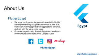 About Us
FlutterEgypt
- We are a public group for anyone interested in Mobile
Development using Google Flutter which is new SDK
framework form Google to Build applications on IOS &
Android with the same code base.
- Our main target to help Arabs & Egyptians developers
community to know more about Google Flutter
/FlutterEgypt
http://flutteregypt.com
 