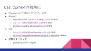 Cast Contextγڻ
 Chromecast ΙCܤʹ˱Ҫ
 Android
 OptionsProvider󥿥ե`gװ饹
 쥷`Щ`IdCastOptionsΥ󥹥󥹤
 CastContext.getSharedInstance(Activity)ǳڻ
 iOS
 쥷`Щ`IdGCKCastOptionΥ󥹥󥹤
 GCKCastContext.setSharedInstanceWith(GCKCastOption)ǳڻ
 ڻߥ
 pluginregisterWith / register
 