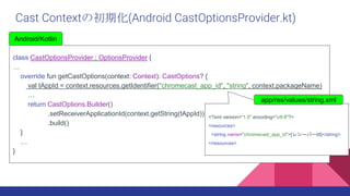 class CastOptionsProvider : OptionsProvider {

override fun getCastOptions(context: Context): CastOptions? {
val tAppId = context.resources.getIdentifier("chromecast_app_id", "string", context.packageName)

return CastOptions.Builder()
.setReceiverApplicationId(context.getString(tAppId))
.build()
}

}
Android/Kotlin
Cast Contextγڻ(Android CastOptionsProvider.kt)
<?xml version="1.0" encoding="utf-8"?>
<resources>
<string name="chromecast_app_id">[쥷`Щ`Id]</string>
</resources>
app/res/values/string.xml
 