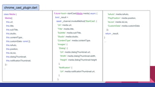 Future<bool> startCast(Media media) async {
bool _result =
await _channel.invokeMethod('StartCast', {
'Uri': media.url,
'Title': media.title,
'Subtitle': media.subTitle,
'Studio': media.studio,
'ContentType': media.contentType,
'Images': {
'Dialog': {
'Url': media.dialogThumbnail.url,
'Width': media.dialogThumbnail.width,
'Height': media.dialogThumbnail.height
},
'Notification': {
'Url': media.notificationThumbnail.url,
}
},
chrome_cast_plugin.dart
'IsAuto': media.isAuto,
'PlayPosition': media.position,
'IsLive': media.isLive,
'CustomData': media.customData
});
return _result;
}
...
class Media {
Media({
this.url,
this.title,
this.subTitle,
this.studio,
this.contentType:,
this.customData: const {},
this.isAuto,
this.position,
this.isLive,
this.dialogThumbnail,
this.notificationThumbnail,
}) :
...
 