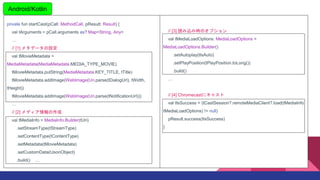 private fun startCast(pCall: MethodCall, pResult: Result) {
val tArguments = pCall.arguments as? Map<String, Any>

// [1] ᥿ǩ`O
val tMovieMetadata =
MediaMetadata(MediaMetadata.MEDIA_TYPE_MOVIE)
tMovieMetadata.putString(MediaMetadata.KEY_TITLE, tTitle)
tMovieMetadata.addImage(WebImage(Uri.parse(tDialogUrl), tWidth,
tHeight))
tMovieMetadata.addImage(WebImage(Uri.parse(tNotificationUrl)))

// [2] ǥ
val tMediaInfo = MediaInfo.Builder(tUri)
.setStreamType(tStreamType)
.setContentType(tContentType)
.setMetadata(tMovieMetadata)
.setCustomData(tJsonObject)
.build() 
Android/Kotlin
// [3] izߕrΥץ
val tMediaLoadOptions: MediaLoadOptions =
MediaLoadOptions.Builder()
.setAutoplay(tIsAuto)
.setPlayPosition(tPlayPosition.toLong())
.build()

// [4] Chromecast˥㥹
val tIsSuccess = (tCastSession?.remoteMediaClient?.load(tMediaInfo,
tMediaLoadOptions) != null)
pResult.success(tIsSuccess)
}
 