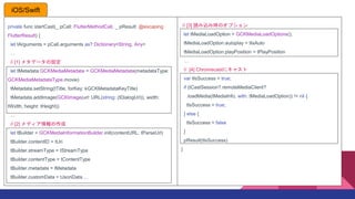 private func startCast(_ pCall: FlutterMethodCall, _ pResult: @escaping
FlutterResult) {
let tArguments = pCall.arguments as? Dictionary<String, Any>

// [1] ᥿ǩ`O
let tMetadata:GCKMediaMetadata = GCKMediaMetadata(metadataType:
GCKMediaMetadataType.movie)
tMetadata.setString(tTitle, forKey: kGCKMetadataKeyTitle)
tMetadata.addImage(GCKImage(url: URL(/string: (tDialogUrl)), width:
tWidth, height: tHeight))

// [2] ǥ
let tBuilder = GCKMediaInformationBuilder.init(contentURL: tParseUrl)
tBuilder.contentID = tUri
tBuilder.streamType = tStreamType
tBuilder.contentType = tContentType
tBuilder.metadata = tMetadata
tBuilder.customData = tJsonData 
// [3] izߕrΥץ
let tMediaLoadOption = GCKMediaLoadOptions();
tMediaLoadOption.autoplay = tIsAuto
tMediaLoadOption.playPosition = tPlayPosition

// [4] Chromecast˥㥹
var tIsSuccess = true;
if (tCastSession?.remoteMediaClient?
.loadMedia(tMediaInfo, with: tMediaLoadOption)) != nil {
tIsSuccess = true;
} else {
tIsSuccess = false
}
pResult(tIsSuccess)
}
iOS/Swift
 