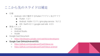  ˘
 Android / iOSǄFlutterץ饰󼰤ӥץ
 Flutter : 1.2.1
 Android : Kotlin 1.3.11 / gms-play-service : 16.1.2
 iOS : Swift 4.2.1 / google-cast-sdk : 4.3.5
 _kǥ
 VSCode
 Android Studio
 Xcode
 Google Cast Document
 https://developers.google.com/cast/docs/developers
 Google Cast GitHub(Android/iOS)
 https://github.com/googlecast/CastVideos-ios
 https://github.com/googlecast/CastVideos-android
ȤΥ饤ɤa
 