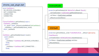 private fun getCastState(pCall: MethodCall, pResult: Result) {
val tCastContext = CastContext.getSharedInstance()
val Status = tCastContext.castState
pResult.success(tStatus)
}
Android/Kotlin
enum CastStatus {
NO_DEVICES_AVAILABLE,
NOT_CONNECTED,
CONNECTING,
CONNECTED,
}

Future<CastStatus> getCastStatus() async {
CastStatus _castStatus;
int _result = await _channel.invokeMethod('GetCastStatus');
_castStatus = _getCastStateByValue(_result);
return _castStatus;
}

CastStatus _getCastStateByValue(int result) {
switch (result) {
case 1:
_castStatus = CastStatus.NO_DEVICES_AVAILABLE; 
break;
case 2:
_castStatus = CastStatus.NOT_CONNECTED; 
break;

chrome_cast_plugin.dart
private func getCastStatus(_ pCall: FlutterMethodCall, _ pResult: @escaping
FlutterResult) {
let tCastContext = GCKCastContext.sharedInstance()
let tStatus = tCastContext.castState.rawValue
pResult(tStatus)
}
iOS/Swift
 