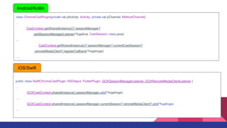 class ChromeCastPlugin(private val pActivity: Activity, private val pChannel: MethodChannel):

CastContext.getSharedInstance()?.sessionManager?
.addSessionManagerListener(*fugafura, CastSession::class.java)
...
CastContext.getSharedInstance()?.sessionManager?.currentCastSession?
.remoteMediaClient?.registerCallback(*hogehoge)
.
Android/Kotlin
public class SwiftChromeCastPlugin: NSObject, FlutterPlugin, GCKSessionManagerListener, GCKRemoteMediaClientListener {

GCKCastContext.sharedInstance().sessionManager.add(*hogehoge)
.
GCKCastContext.sharedInstance().sessionManager.currentSession?.remoteMediaClient?.add(*fugafuga)
.
iOS/Swift
 