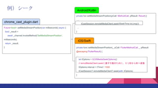 Android/Kotlin
private fun setMediaStreamPosition(pCall: MethodCall, pResult: Result) {

tCastSession.remoteMediaClient.seek(tSeekTime.toLong())

}
iOS/Swift
private func setMediaStreamPosition(_ pCall: FlutterMethodCall, _ pResult:
@escaping FlutterResult) {

let tOptions = GCKMediaSeekOptions()
// remotMediaClient.seek˶ɤΤˡߥ뤫؉Q
tOptions.interval = tTime! / 1000
tCastSession?.remoteMediaClient?.seek(with: tOptions)
}
chrome_cast_plugin.dart
Future<bool> setMediaStreamPosition(var milliseconds) async {
bool _result =
await _channel.invokeMethod('SetMediaStreamPosition',
milliseconds);
return _result;
}
`
 
