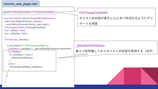 chrome_cast_plugin.dart
...
typedef OnChangeCastState = Function(CastStatus);

class ChromeCast extends WidgetsBindingObserver {
static const MethodChannel _channel =
const MethodChannel('chrome_cast_plugin');
OnChangeCastState onChangeCastState;
bool _isDelay = false;
bool _isWaiting = false;

ChromeCast._internal() {

if (call.method == "OnChangeCastState") {
CastStatus _castStatus = _getCastStateByValue(call.arguments);
if (_isDelay) {
if (_isWaiting == false) {
_delayGetCastStatus();
}
} else {
onChangeCastState(_castStatus);
}
}
});
...
}

chrome_cast_plugin.dart
OnChangeCastState
㥹Ȥ״B仯Ȥ˺Ф褦˥ǥ
`Ȥ
_delayGetCastStatus
ߥCƤ饭㥹Ȥ״Bȡä루
 