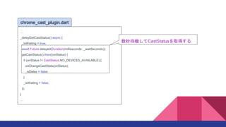 
_delayGetCastStatus() async {
_isWaiting = true;
await Future.delayed(Duration(milliseconds: _waitSeconds));
getCastStatus().then((onStatus) {
if (onStatus != CastStatus.NO_DEVICES_AVAILABLE) {
onChangeCastState(onStatus);
_isDelay = false;
}
_isWaiting = false;
});
}

chrome_cast_plugin.dart
CCastStatusȡä
 