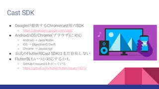 Cast SDK
 GoogleṩChromecastäSDK
 https://developers.google.com/cast/
 Android/iOS/Chrome(֥饦)ˌ
 Android  Java/Kotlin
 iOS  Objective-C/Swift
 Chrome  Javascript
 ʽFlutterCast SDKϤޤڤʤ
 Flutter⤤Ĥꤹ뤫
 GitHubissuesϤäƤ
 https://github.com/flutter/flutter/issues/18212
 