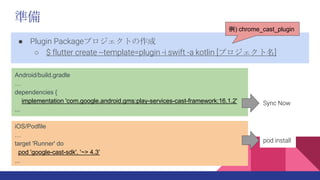 ʂ
 Plugin PackageץȤ
 $ flutter create --template=plugin -i swift -a kotlin [ץ]
) chrome_cast_plugin
Android/build.gradle

dependencies {
implementation 'com.google.android.gms:play-services-cast-framework:16.1.2'
...
iOS/Podfile

target 'Runner' do
pod 'google-cast-sdk', '~> 4.3'
...
Sync Now
pod install
 