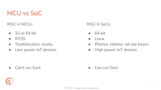 © 2023 - Atsign | docs.atsign.com
MCU vs SoC
RISC-V MCUs:
● 32 or 64 bit
● RTOS
● Toothbrushes, clocks
● Low power IoT devices
● Can’t run Dart
RISC-V SoCs:
● 64 bit
● Linux
● Phones, tablets, set top boxes
● High power IoT devices
● Can run Dart
 