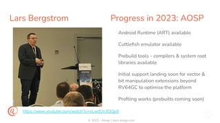 © 2023 - Atsign | docs.atsign.com
Lars Bergstrom Progress in 2023: AOSP
Android Runtime (ART) available
Cuttleﬁsh emulator available
Prebuild tools - compilers & system root
libraries available
Initial support landing soon for vector &
bit manipulation extensions beyond
RV64GC to optimise the platform
Proﬁling works (prebuilts coming soon)
https://www.youtube.com/watch?v=xLwdUn3DQp8
 
