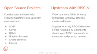 © 2023 - Atsign | docs.atsign.com
Open Source Projects Upstream with RISC-V
Contributions and work with
ecosystem partners and upstream
maintainers on:
● LLVM
● Kernel
● QEMU
● Graphics libraries
● Crypto libraries
● Codecs
Work to ensure ABI is forwards
compatible with new potential
atomics additions
Support for many RISC-V members
on the Android SIG looking into
standing up AOSP on a variety of
emulation and physical devices
 