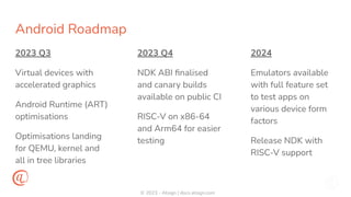 © 2023 - Atsign | docs.atsign.com
Android Roadmap
2023 Q3
Virtual devices with
accelerated graphics
Android Runtime (ART)
optimisations
Optimisations landing
for QEMU, kernel and
all in tree libraries
2024
Emulators available
with full feature set
to test apps on
various device form
factors
Release NDK with
RISC-V support
2023 Q4
NDK ABI ﬁnalised
and canary builds
available on public CI
RISC-V on x86-64
and Arm64 for easier
testing
 