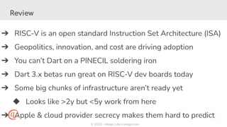 © 2023 - Atsign | docs.atsign.com
Review
➔ RISC-V is an open standard Instruction Set Architecture (ISA)
➔ Geopolitics, innovation, and cost are driving adoption
➔ You can’t Dart on a PINECIL soldering iron
➔ Dart 3.x betas run great on RISC-V dev boards today
➔ Some big chunks of infrastructure aren’t ready yet
◆ Looks like >2y but <5y work from here
➔ Apple & cloud provider secrecy makes them hard to predict
 
